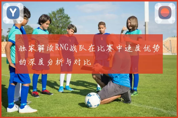 独家解读RNG战队在比赛中速度优势的深度分析与对比