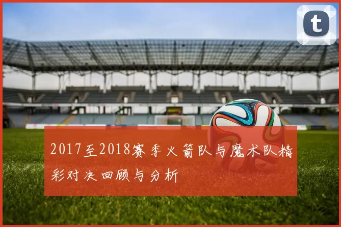 2017至2018赛季火箭队与魔术队精彩对决回顾与分析