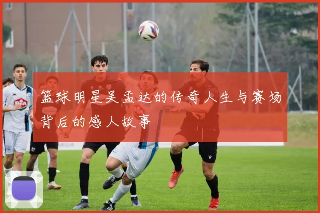 篮球明星吴孟达的传奇人生与赛场背后的感人故事