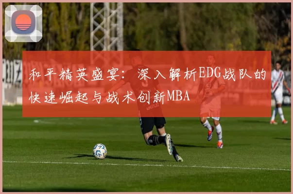 和平精英盛宴：深入解析EDG战队的快速崛起与战术创新MBA