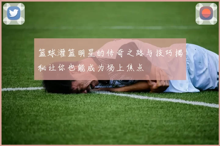 篮球灌篮明星的传奇之路与技巧揭秘让你也能成为场上焦点