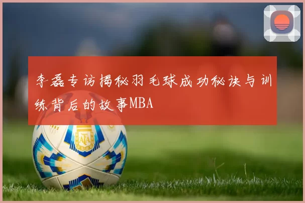 李磊专访揭秘羽毛球成功秘诀与训练背后的故事MBA