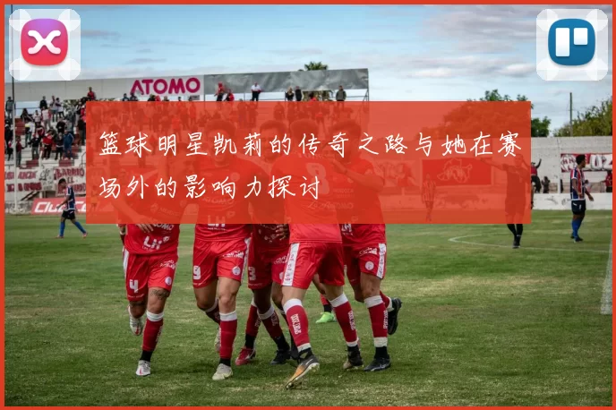 篮球明星凯莉的传奇之路与她在赛场外的影响力探讨