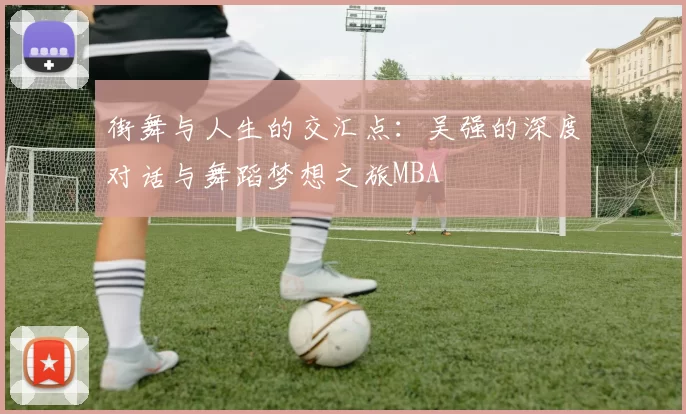 街舞与人生的交汇点：吴强的深度对话与舞蹈梦想之旅MBA