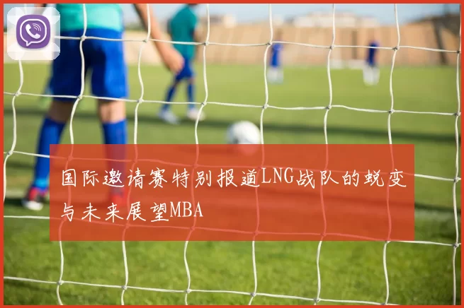 国际邀请赛特别报道LNG战队的蜕变与未来展望MBA