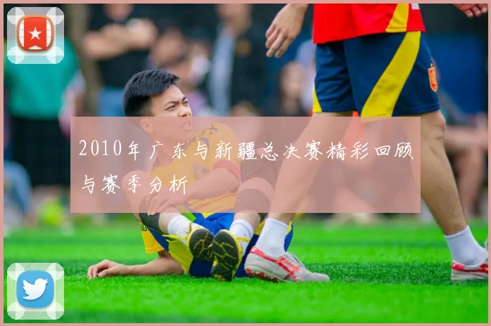 2010年广东与新疆总决赛精彩回顾与赛季分析
