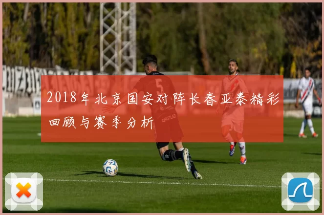 2018年北京国安对阵长春亚泰精彩回顾与赛季分析