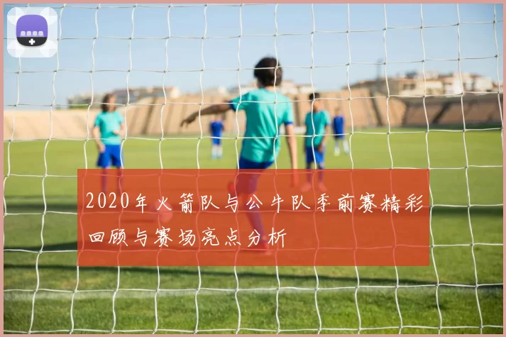 2020年火箭队与公牛队季前赛精彩回顾与赛场亮点分析